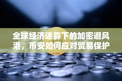 全球经济迷雾下的加密避风港，币安如何应对贸易保护主义与增长放缓