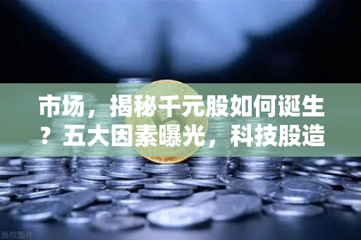 市场，揭秘千元股如何诞生？五大因素曝光，科技股造富效应