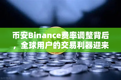 币安Binance费率调整背后，全球用户的交易利器迎来新变革