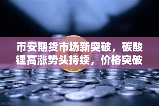 币安期货市场新突破，碳酸锂高涨势头持续，价格突破20万元/吨