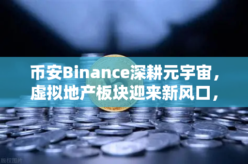 币安Binance深耕元宇宙，虚拟地产板块迎来新风口，你准备好了吗？