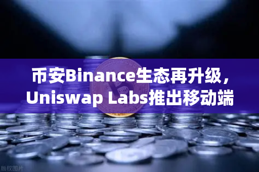 币安Binance生态再升级，Uniswap Labs推出移动端钱包应用，内置DApp浏览器引爆DeFi新浪潮