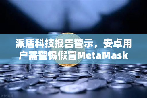 派盾科技报告警示，安卓用户需警惕假冒MetaMask应用，币安安全策略再升级