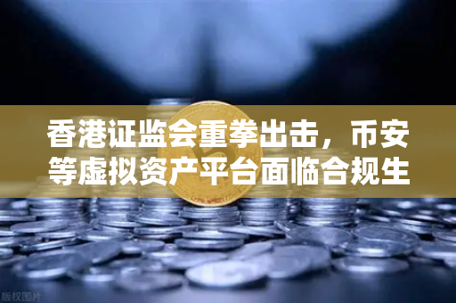 香港证监会重拳出击，币安等虚拟资产平台面临合规生死劫