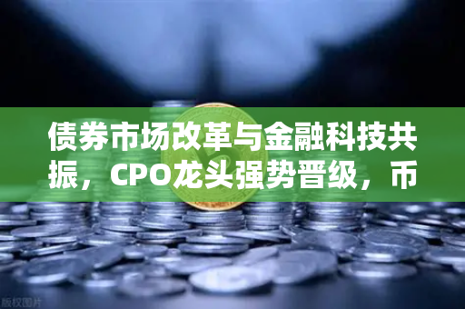 债券市场改革与金融科技共振，CPO龙头强势晋级，币安引领数字资产生态新浪潮