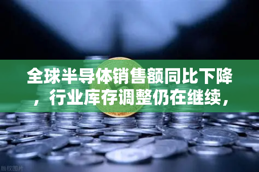 全球半导体销售额同比下降，行业库存调整仍在继续，币安视角下的科技周期与投资机遇
