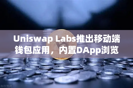 Uniswap Labs推出移动端钱包应用，内置DApp浏览器，助力去中心化金融生态再升级