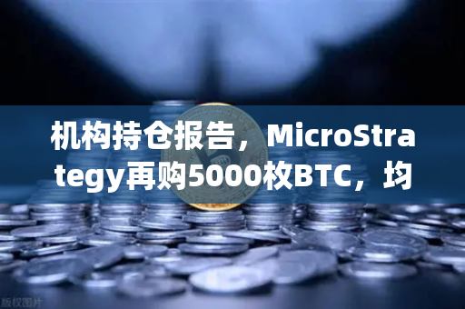 机构持仓报告，MicroStrategy再购5000枚BTC，均价成本上移，市场风向如何看？