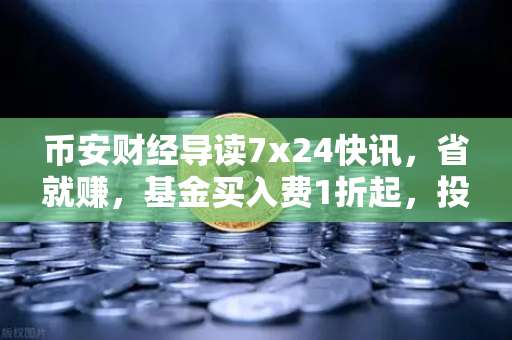 币安财经导读7x24快讯，省就赚，基金买入费1折起，投资理财新姿势