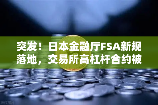 突发！日本金融厅FSA新规落地，交易所高杠杆合约被全面禁止，币圈投资者何去何从？