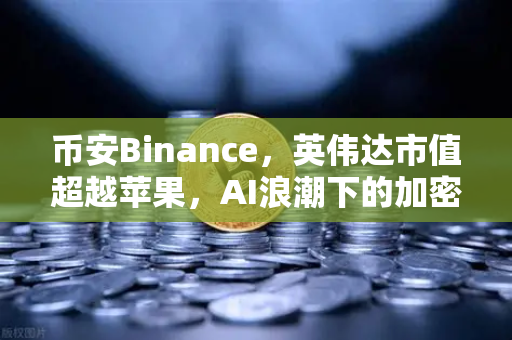 币安Binance，英伟达市值超越苹果，AI浪潮下的加密市场新格局