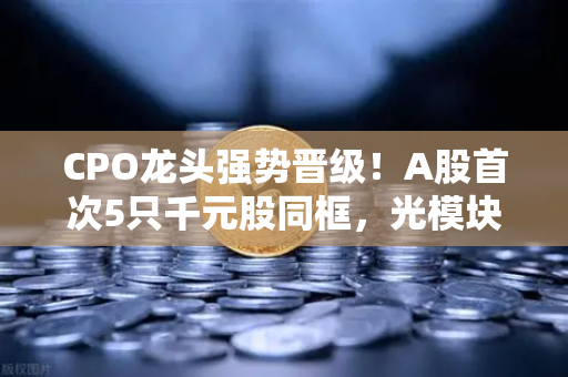 CPO龙头强势晋级！A股首次5只千元股同框，光模块与区块链数据传输迎来双轮驱动