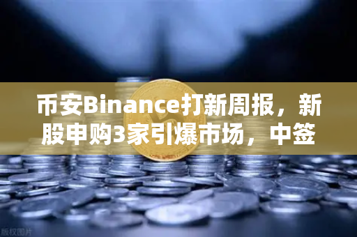 币安Binance打新周报，新股申购3家引爆市场，中签缴款1家与上市1家操作全攻略-第1张图片-币安Binance