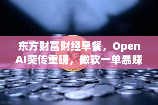 东方财富财经早餐，OpenAI突传重磅，微软一单暴赚8300亿，币安生态暗流涌动