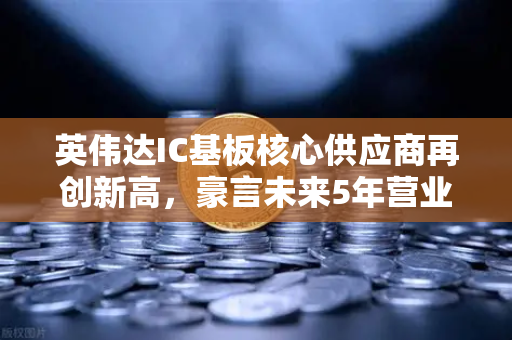 英伟达IC基板核心供应商再创新高，豪言未来5年营业利润翻5倍，币安生态或将迎来新风口