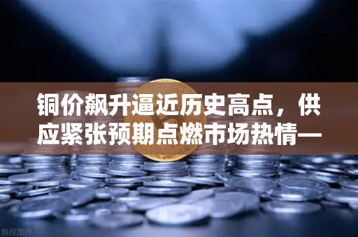 铜价飙升逼近历史高点，供应紧张预期点燃市场热情—币安视角下的商品投资新机遇